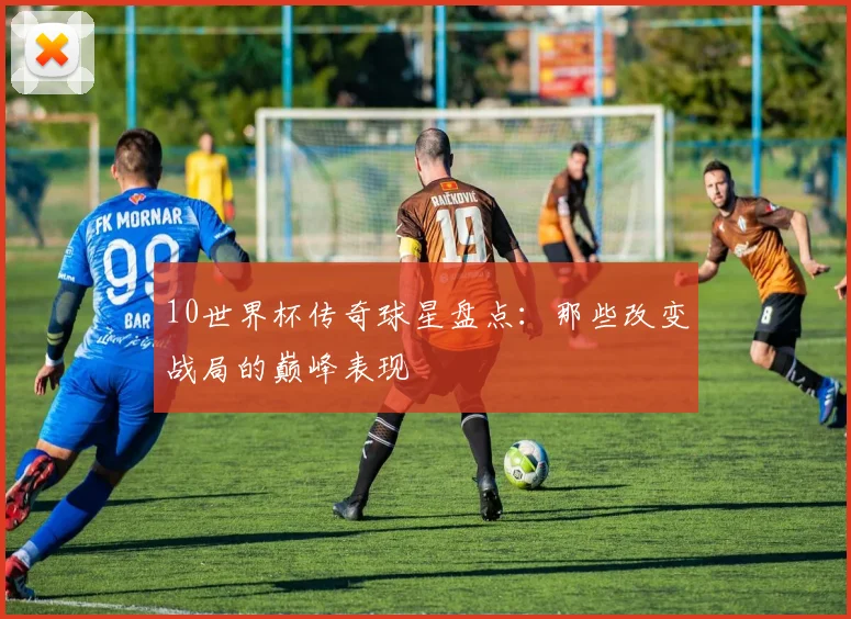 10世界杯传奇球星盘点：那些改变战局的巅峰表现