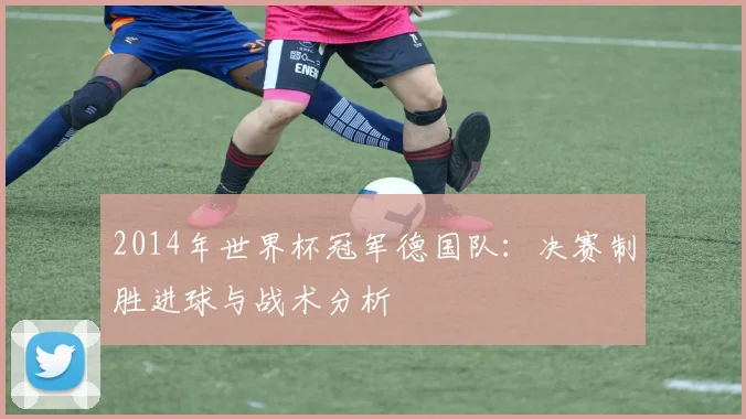 2014年世界杯冠军德国队：决赛制胜进球与战术分析