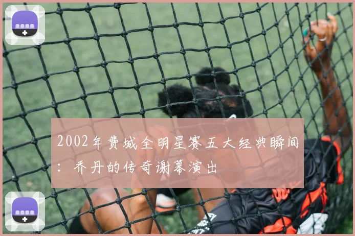 2002年费城全明星赛五大经典瞬间：乔丹的传奇谢幕演出