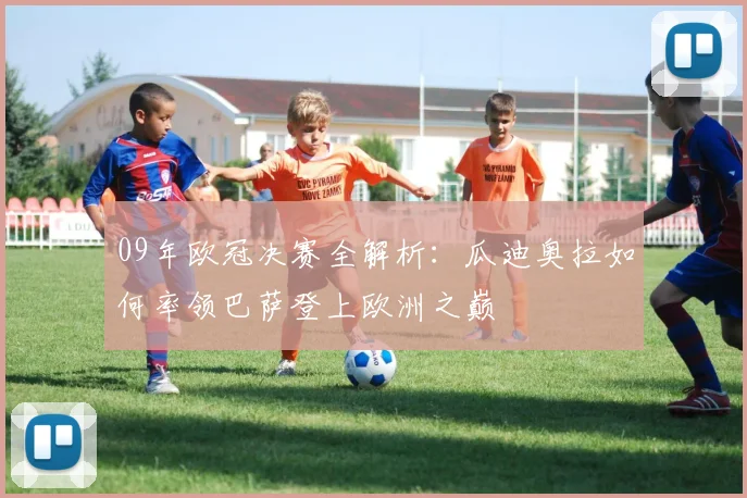 09年欧冠决赛全解析：瓜迪奥拉如何率领巴萨登上欧洲之巅