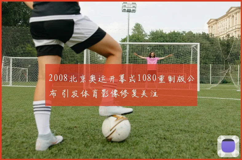 2008北京奥运开幕式1080重制版公布 引发体育影像修复关注