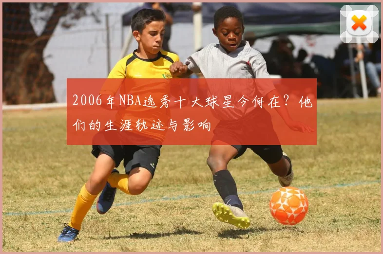 2006年NBA选秀十大球星今何在？他们的生涯轨迹与影响