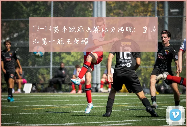 13-14赛季欧冠决赛比分揭晓：皇马加冕十冠王荣耀
